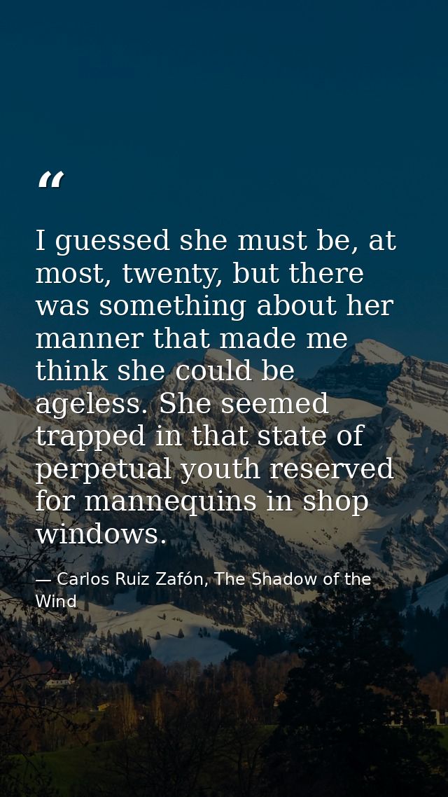 I guessed she must be, at most, twenty, but there was something about her manner that made me think she could be ageless — Carlos Ruiz Zafón, The Shadow of the Wind