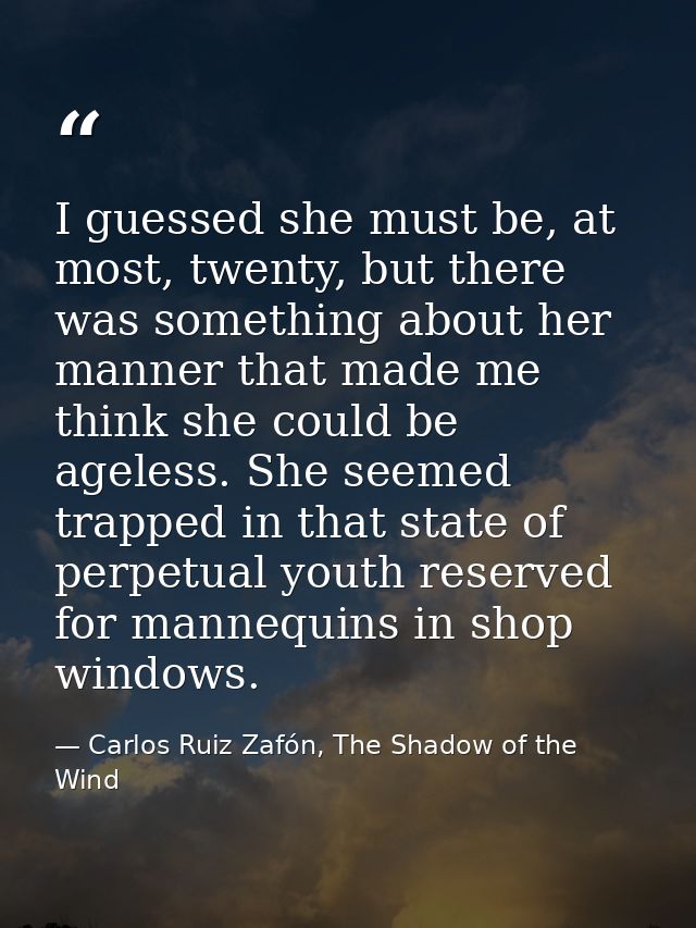 I guessed she must be, at most, twenty, but there was something about her manner that made me think she could be ageless — Carlos Ruiz Zafón, The Shadow of the Wind