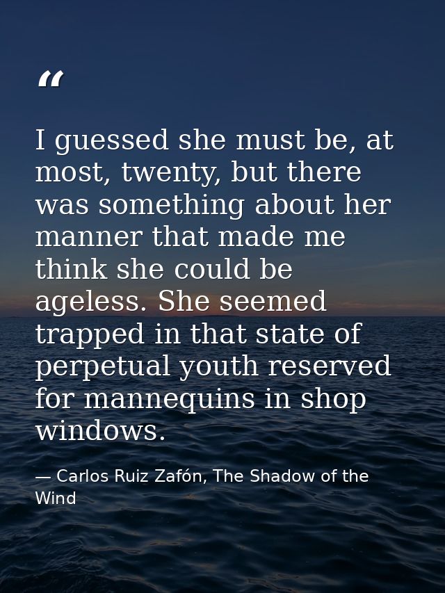 I guessed she must be, at most, twenty, but there was something about her manner that made me think she could be ageless — Carlos Ruiz Zafón, The Shadow of the Wind
