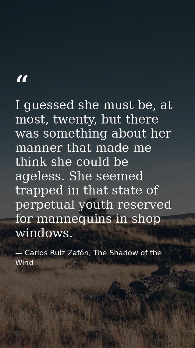 I guessed she must be, at most, twenty, but there was something about her manner that made me think she could be ageless — Carlos Ruiz Zafón, The Shadow of the Wind