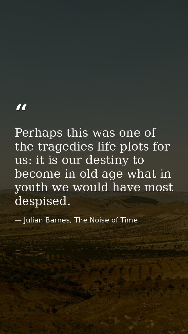 Perhaps this was one of the tragedies life plots for us: it is our destiny to become in old age what in youth we would h — Julian Barnes, The Noise of Time