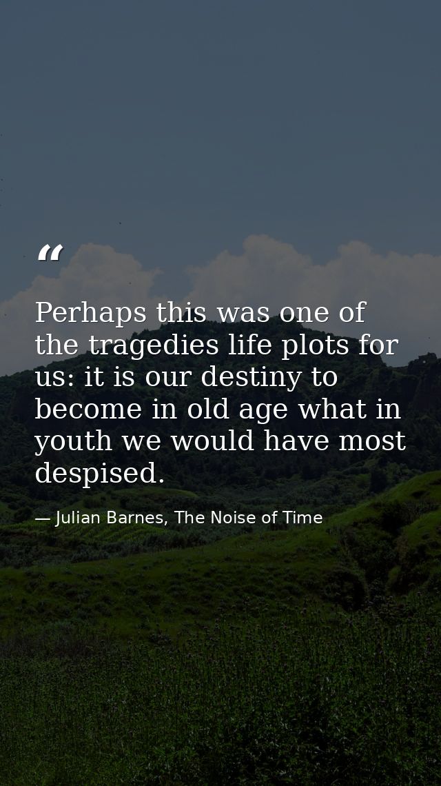 Perhaps this was one of the tragedies life plots for us: it is our destiny to become in old age what in youth we would h — Julian Barnes, The Noise of Time