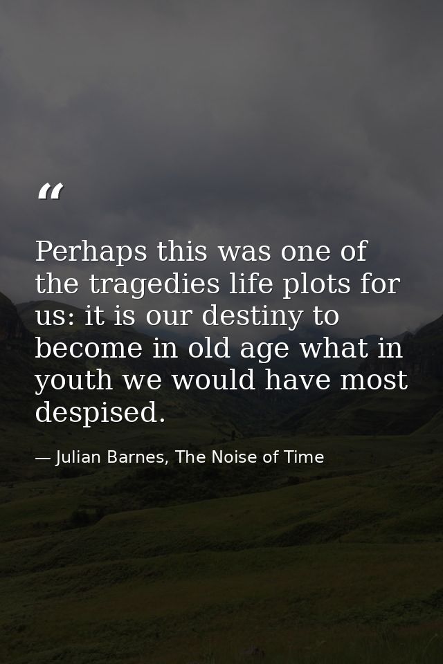 Perhaps this was one of the tragedies life plots for us: it is our destiny to become in old age what in youth we would h — Julian Barnes, The Noise of Time