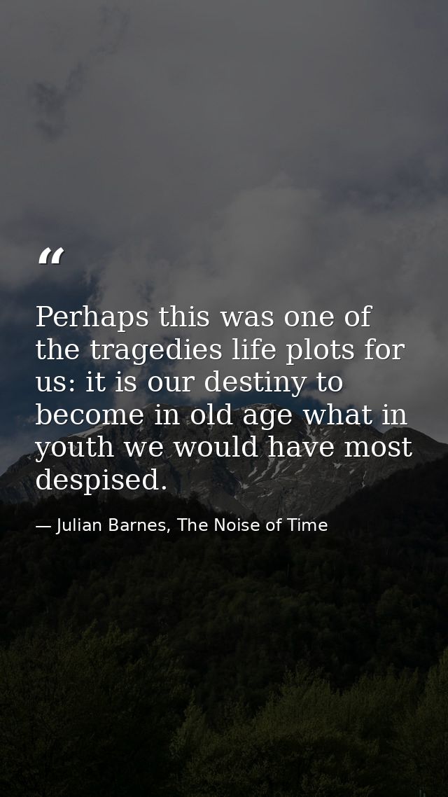 Perhaps this was one of the tragedies life plots for us: it is our destiny to become in old age what in youth we would h — Julian Barnes, The Noise of Time