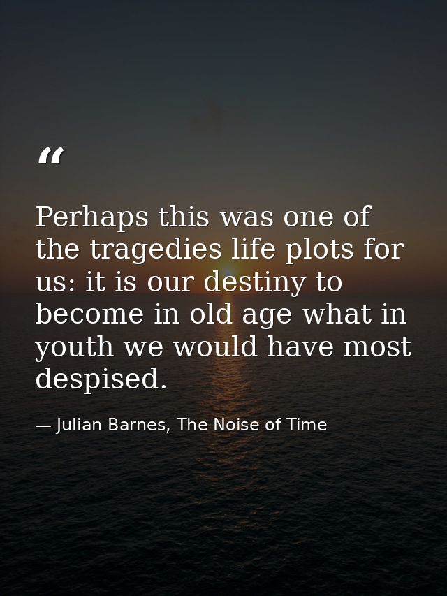 Perhaps this was one of the tragedies life plots for us: it is our destiny to become in old age what in youth we would h — Julian Barnes, The Noise of Time