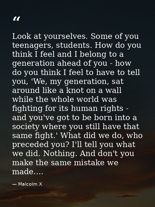 Look at yourselves. Some of you teenagers, students. How do you think I feel and I belong to a generation ahead of you - — Malcolm X