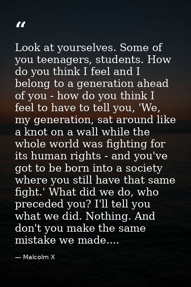 Look at yourselves. Some of you teenagers, students. How do you think I feel and I belong to a generation ahead of you - — Malcolm X