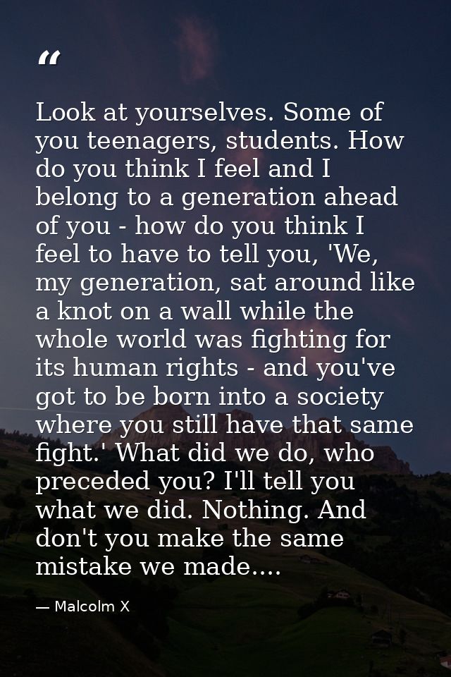 Look at yourselves. Some of you teenagers, students. How do you think I feel and I belong to a generation ahead of you - — Malcolm X