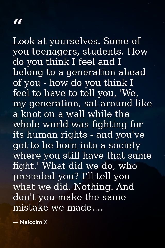 Look at yourselves. Some of you teenagers, students. How do you think I feel and I belong to a generation ahead of you - — Malcolm X