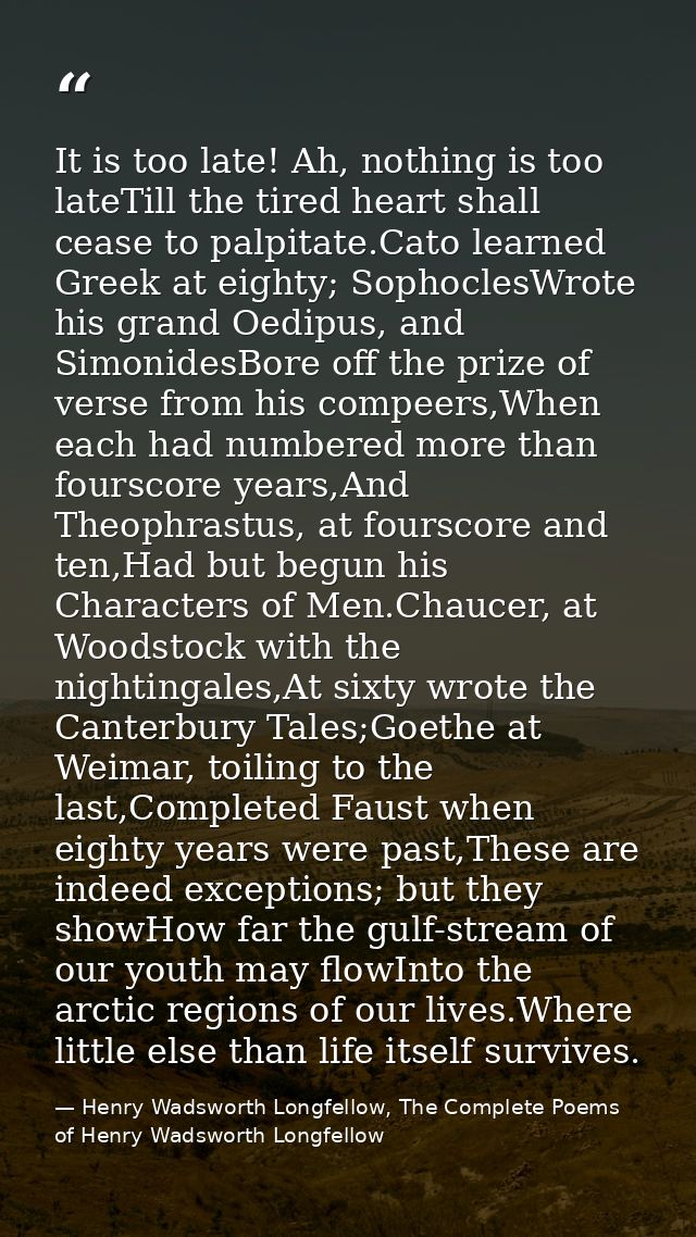 It is too late! Ah, nothing is too lateTill the tired heart shall cease to palpitate.Cato learned Greek at eighty; Sopho — Henry Wadsworth Longfellow, The Complete Poems of Henry Wadsworth Longfellow