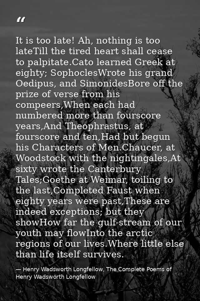 It is too late! Ah, nothing is too lateTill the tired heart shall cease to palpitate.Cato learned Greek at eighty; Sopho — Henry Wadsworth Longfellow, The Complete Poems of Henry Wadsworth Longfellow