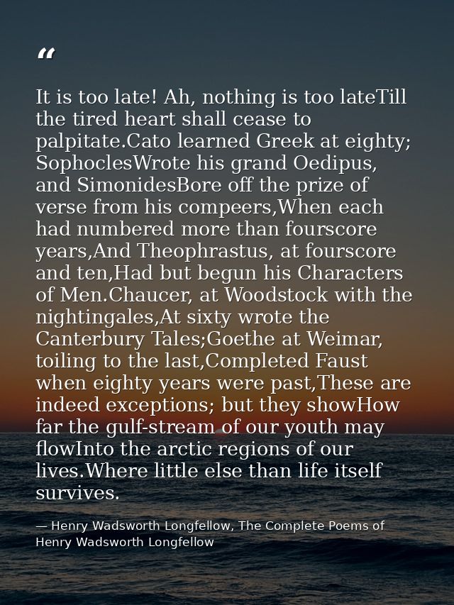 It is too late! Ah, nothing is too lateTill the tired heart shall cease to palpitate.Cato learned Greek at eighty; Sopho — Henry Wadsworth Longfellow, The Complete Poems of Henry Wadsworth Longfellow