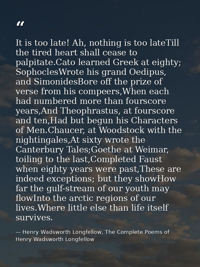 It is too late! Ah, nothing is too lateTill the tired heart shall cease to palpitate.Cato learned Greek at eighty; Sopho — Henry Wadsworth Longfellow, The Complete Poems of Henry Wadsworth Longfellow
