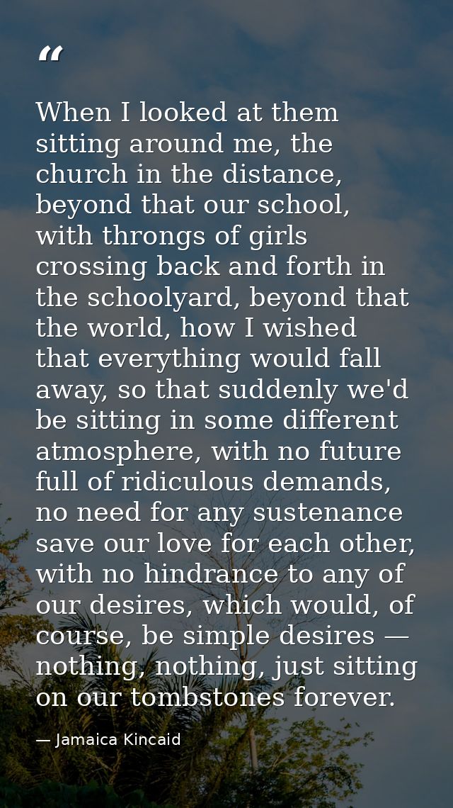 When I looked at them sitting around me, the church in the distance, beyond that our school, with throngs of girls cross — Jamaica Kincaid