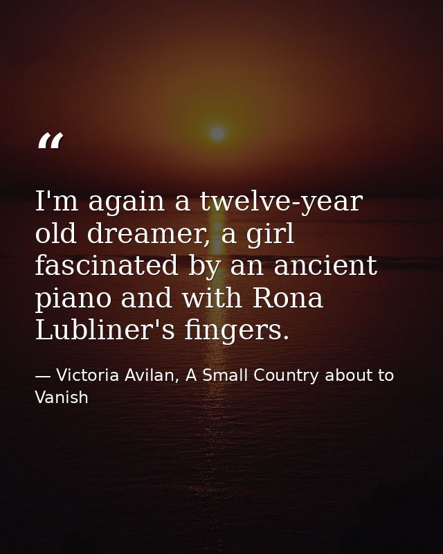 I'm again a twelve-year old dreamer, a girl fascinated by an ancient piano and with Rona Lubliner's fingers. — Victoria Avilan, A Small Country about to Vanish