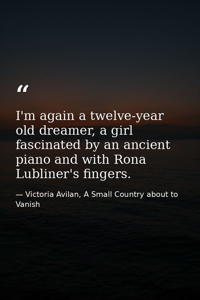 I'm again a twelve-year old dreamer, a girl fascinated by an ancient piano and with Rona Lubliner's fingers. — Victoria Avilan, A Small Country about to Vanish