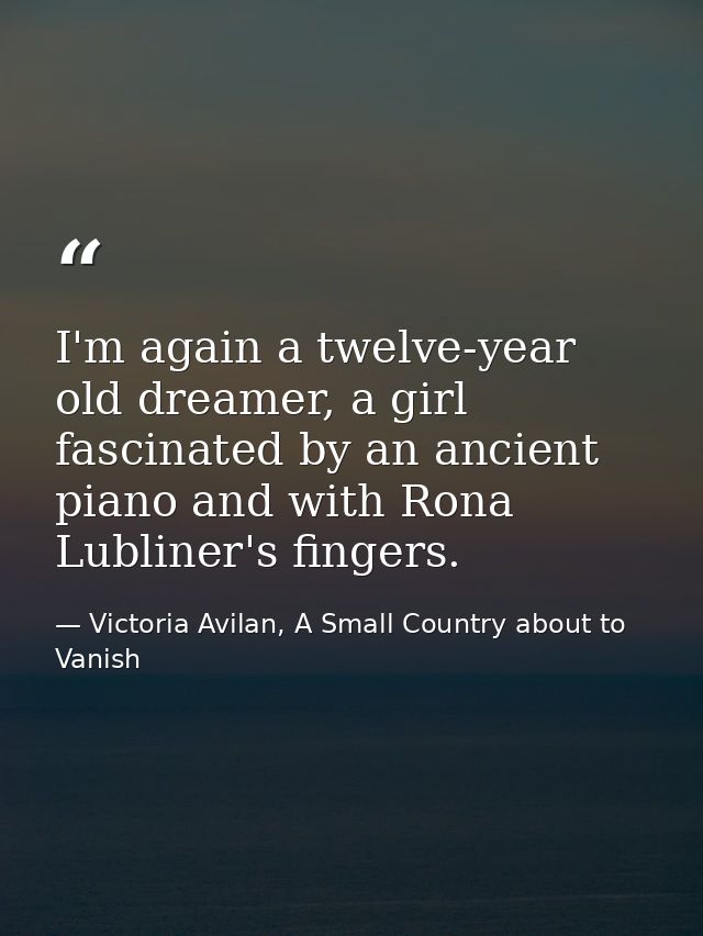 I'm again a twelve-year old dreamer, a girl fascinated by an ancient piano and with Rona Lubliner's fingers. — Victoria Avilan, A Small Country about to Vanish