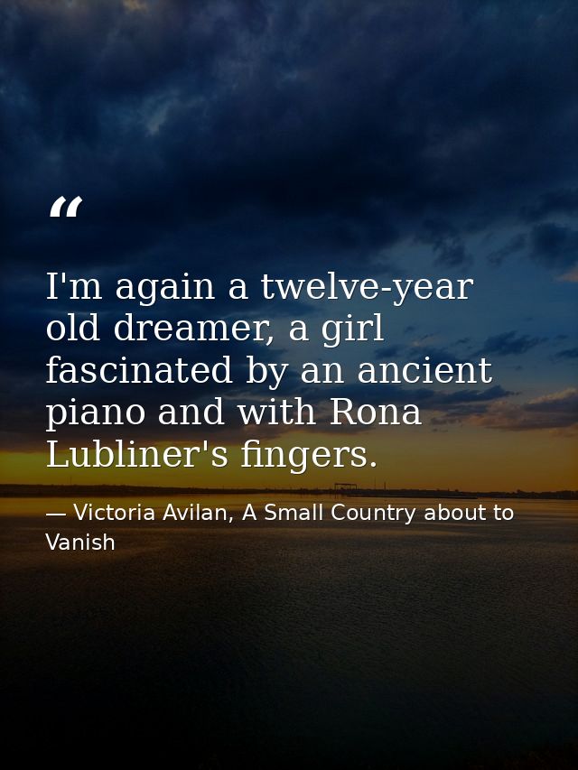I'm again a twelve-year old dreamer, a girl fascinated by an ancient piano and with Rona Lubliner's fingers. — Victoria Avilan, A Small Country about to Vanish