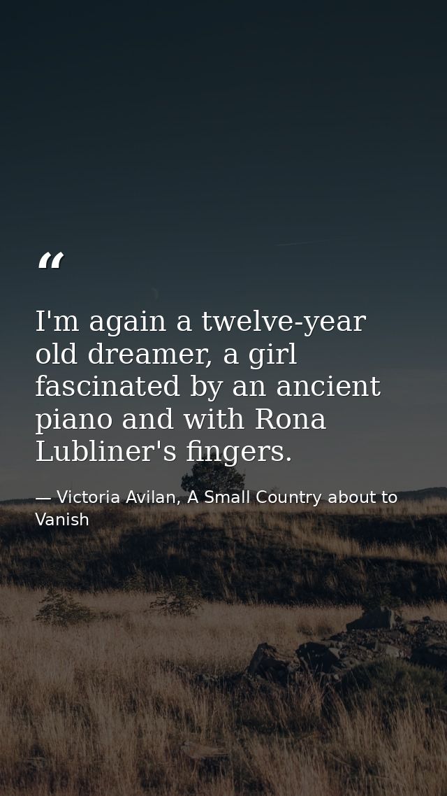 I'm again a twelve-year old dreamer, a girl fascinated by an ancient piano and with Rona Lubliner's fingers. — Victoria Avilan, A Small Country about to Vanish