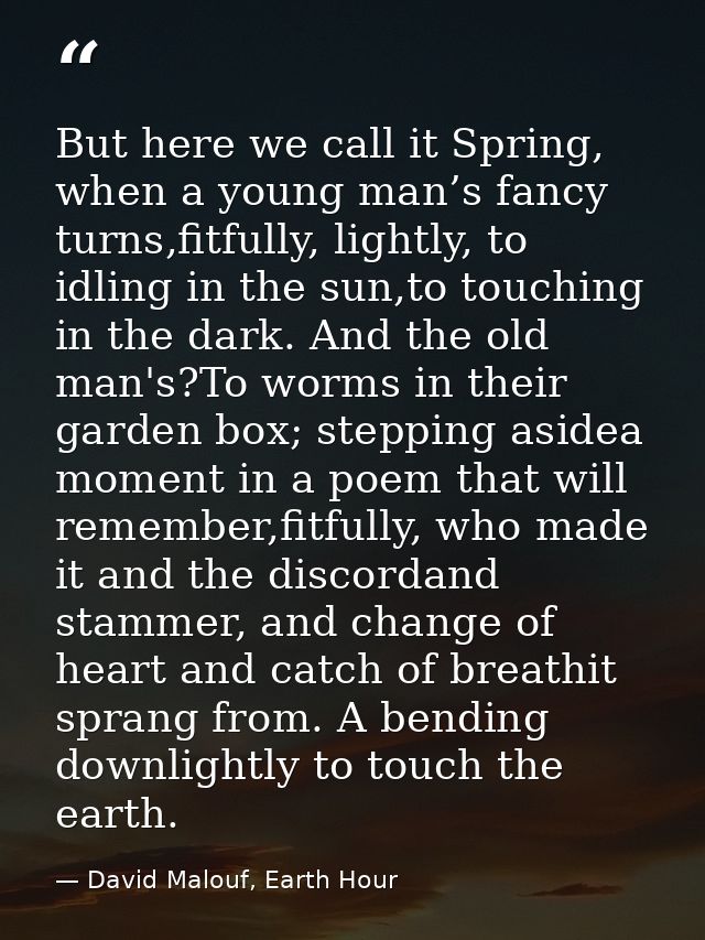 But here we call it Spring, when a young man’s fancy turns,fitfully, lightly, to idling in the sun,to touching in the da — David Malouf, Earth Hour