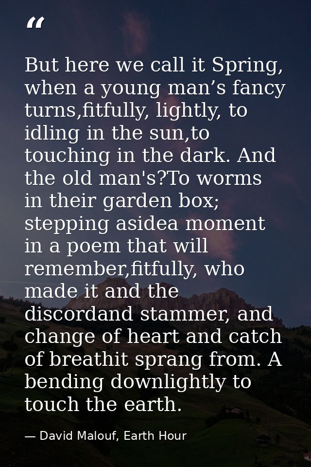 But here we call it Spring, when a young man’s fancy turns,fitfully, lightly, to idling in the sun,to touching in the da — David Malouf, Earth Hour