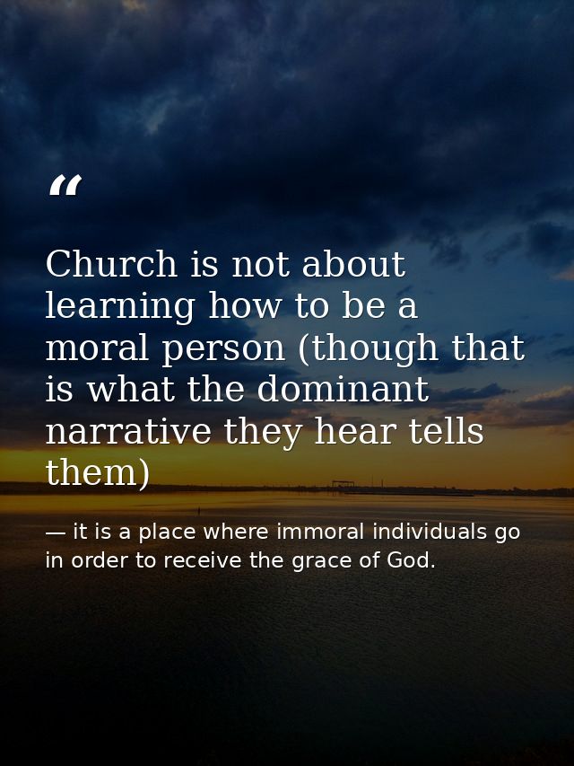 Church is not about learning how to be a moral person (though that is what the dominant narrative they hear tells them) — it is a place where immoral individuals go in order to receive the grace of God.