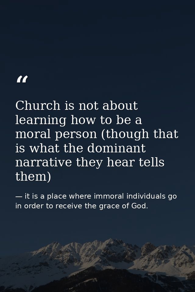 Church is not about learning how to be a moral person (though that is what the dominant narrative they hear tells them) — it is a place where immoral individuals go in order to receive the grace of God.