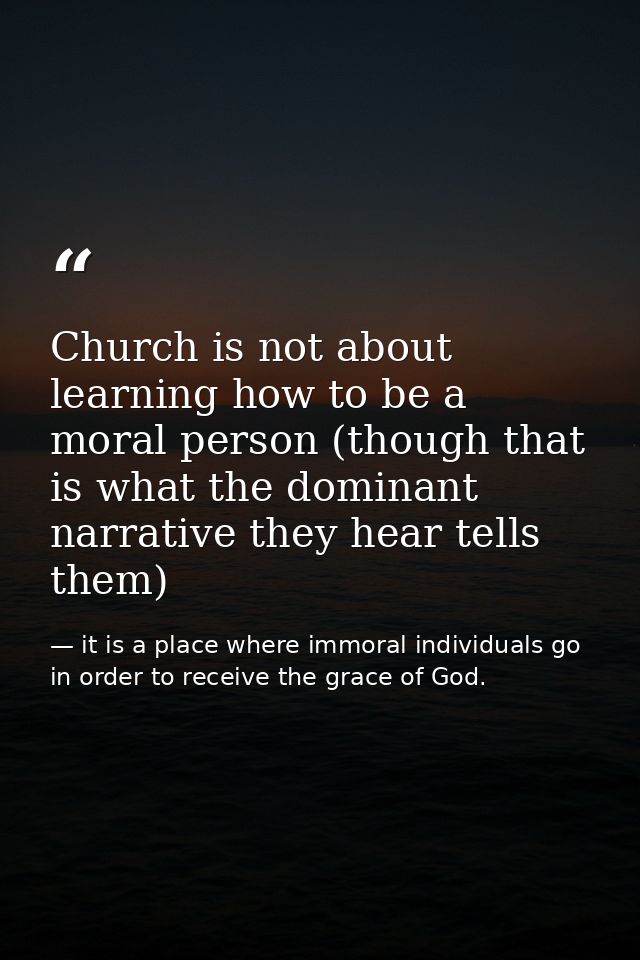 Church is not about learning how to be a moral person (though that is what the dominant narrative they hear tells them) — it is a place where immoral individuals go in order to receive the grace of God.