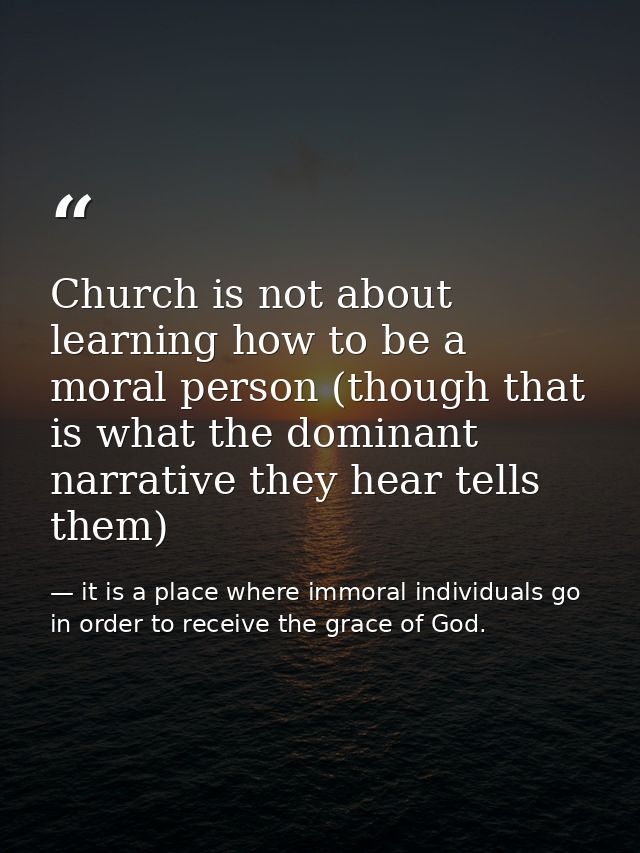 Church is not about learning how to be a moral person (though that is what the dominant narrative they hear tells them) — it is a place where immoral individuals go in order to receive the grace of God.