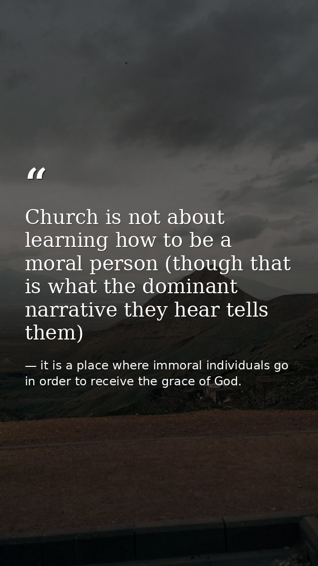 Church is not about learning how to be a moral person (though that is what the dominant narrative they hear tells them) — it is a place where immoral individuals go in order to receive the grace of God.