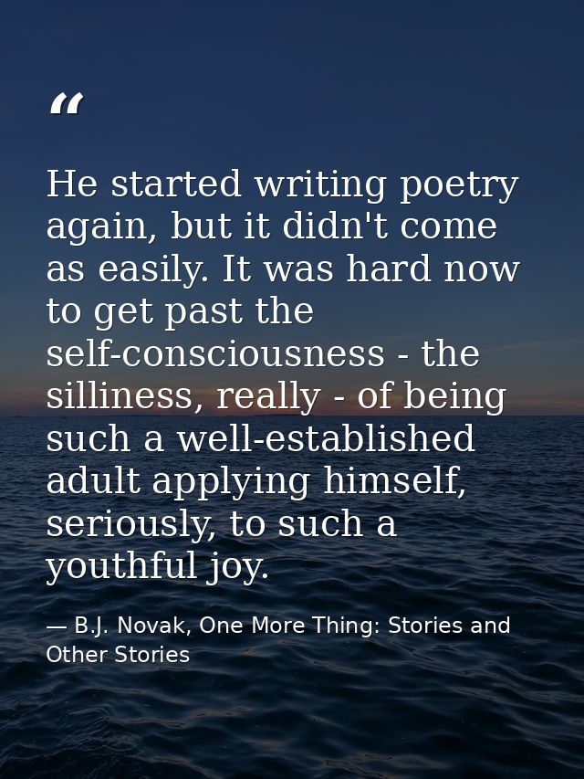 He started writing poetry again, but it didn't come as easily. It was hard now to get past the self-consciousness - the  — B.J. Novak, One More Thing: Stories and Other Stories