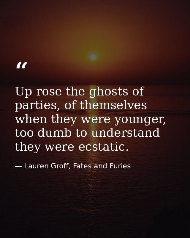 Up rose the ghosts of parties, of themselves when they were younger, too dumb to understand they were ecstatic. — Lauren Groff, Fates and Furies