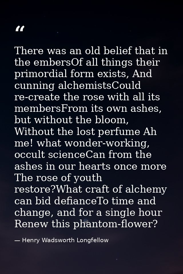 There was an old belief that in the embersOf all things their primordial form exists, And cunning alchemistsCould re-cre — Henry Wadsworth Longfellow