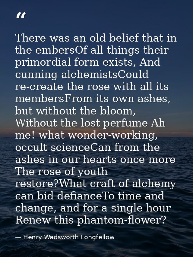 There was an old belief that in the embersOf all things their primordial form exists, And cunning alchemistsCould re-cre — Henry Wadsworth Longfellow