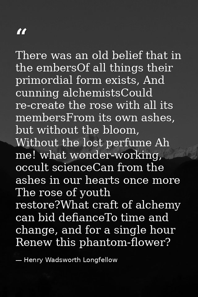 There was an old belief that in the embersOf all things their primordial form exists, And cunning alchemistsCould re-cre — Henry Wadsworth Longfellow