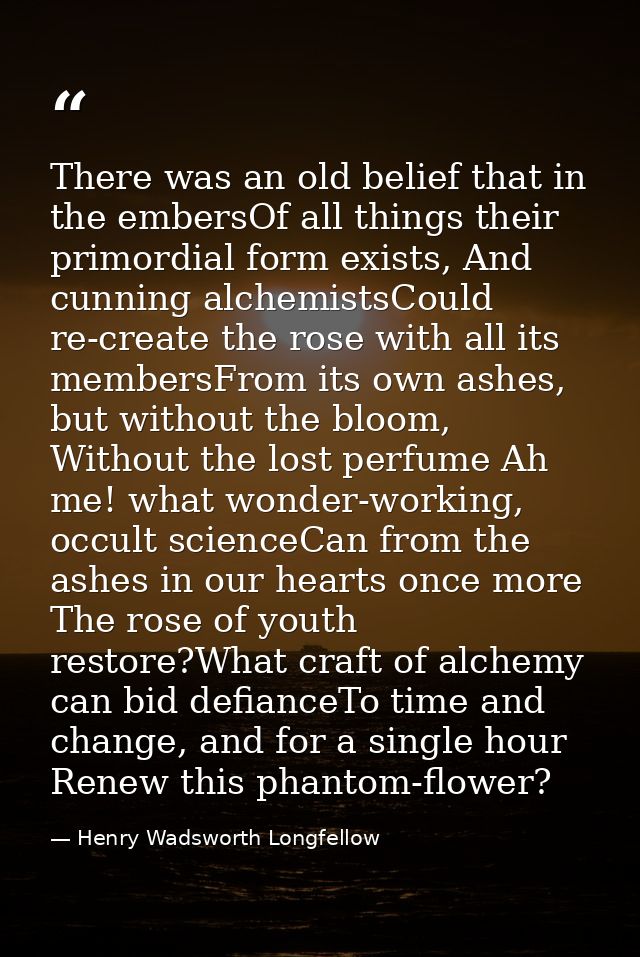 There was an old belief that in the embersOf all things their primordial form exists, And cunning alchemistsCould re-cre — Henry Wadsworth Longfellow