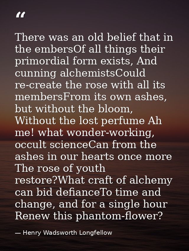 There was an old belief that in the embersOf all things their primordial form exists, And cunning alchemistsCould re-cre — Henry Wadsworth Longfellow