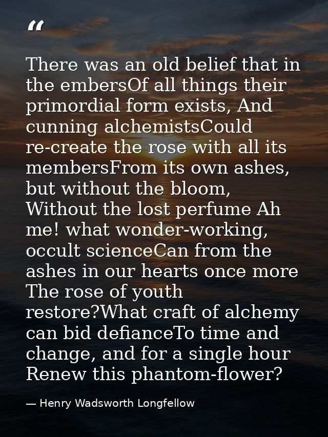 There was an old belief that in the embersOf all things their primordial form exists, And cunning alchemistsCould re-cre — Henry Wadsworth Longfellow