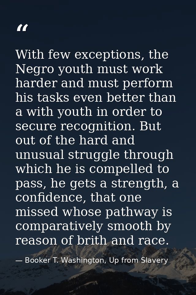 With few exceptions, the Negro youth must work harder and must perform his tasks even better than a with youth in order  — Booker T. Washington, Up from Slavery
