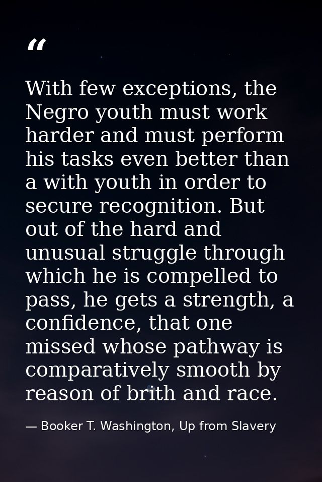 With few exceptions, the Negro youth must work harder and must perform his tasks even better than a with youth in order  — Booker T. Washington, Up from Slavery