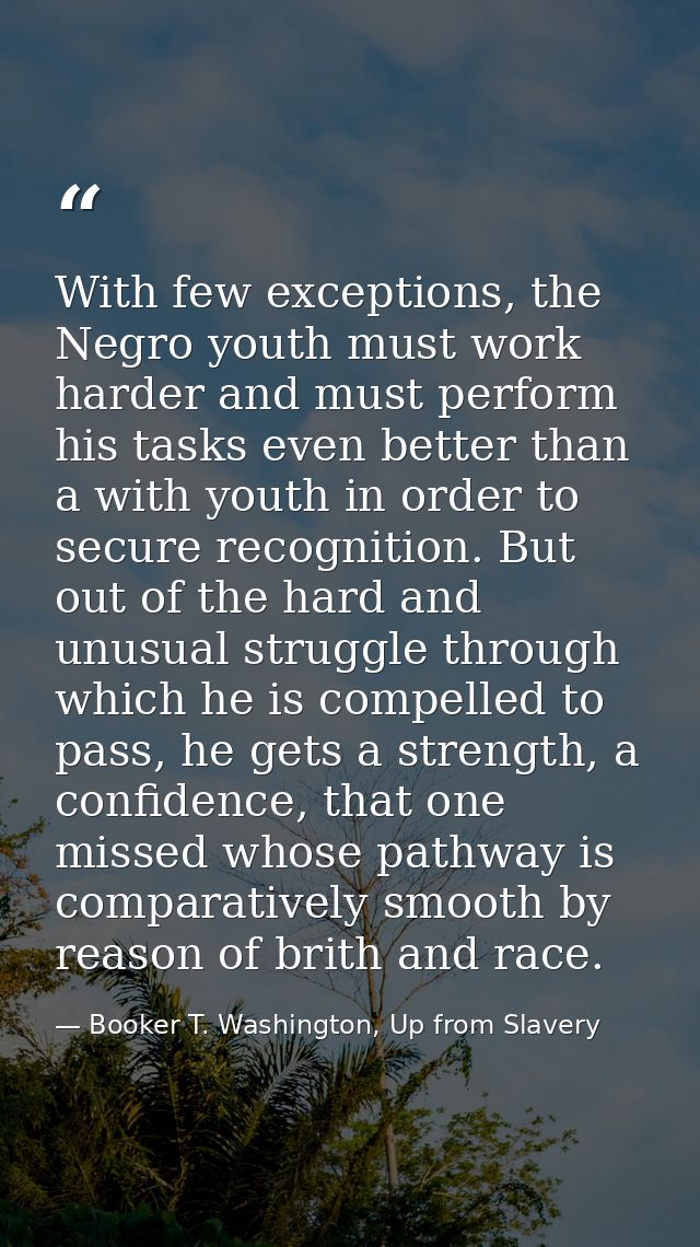 With few exceptions, the Negro youth must work harder and must perform his tasks even better than a with youth in order  — Booker T. Washington, Up from Slavery