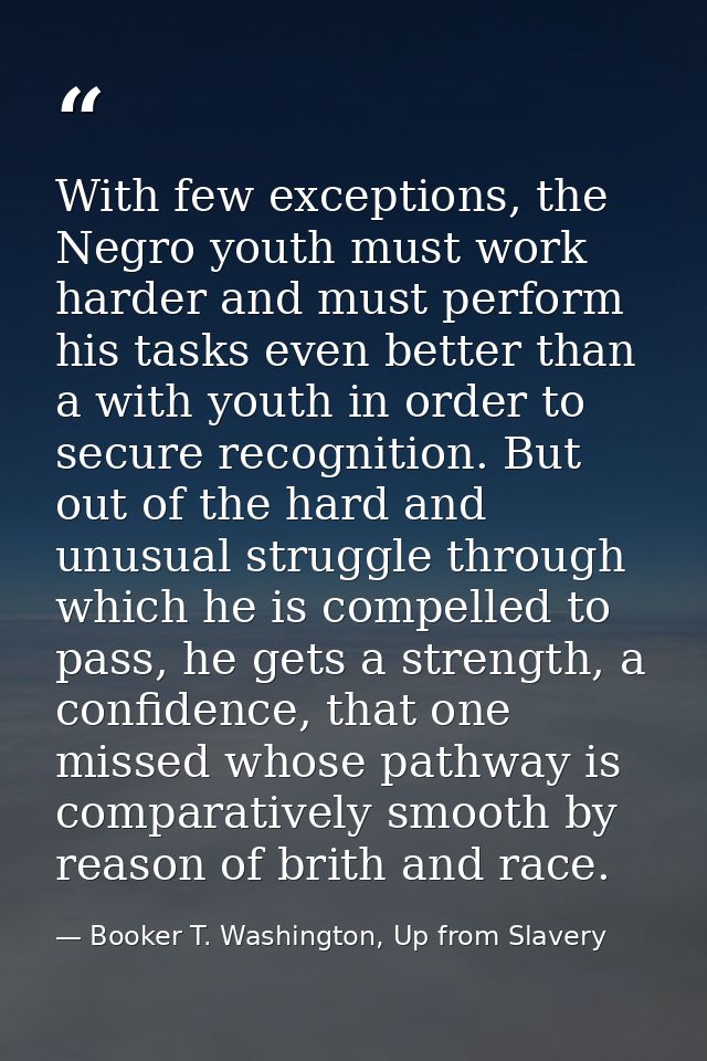 With few exceptions, the Negro youth must work harder and must perform his tasks even better than a with youth in order  — Booker T. Washington, Up from Slavery