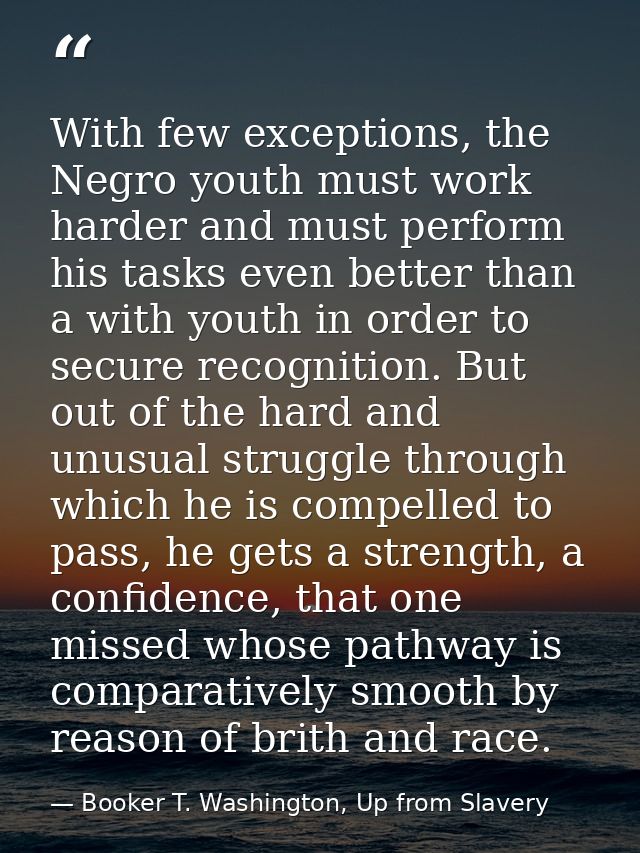 With few exceptions, the Negro youth must work harder and must perform his tasks even better than a with youth in order  — Booker T. Washington, Up from Slavery