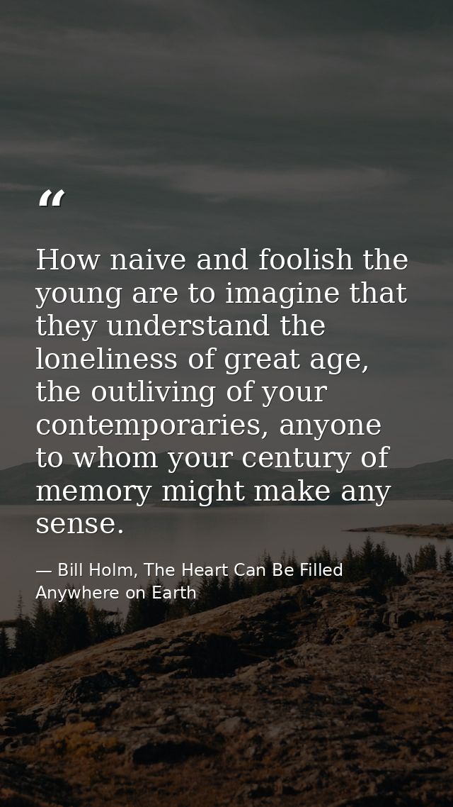 How naive and foolish the young are to imagine that they understand the loneliness of great age, the outliving of your c — Bill Holm, The Heart Can Be Filled Anywhere on Earth