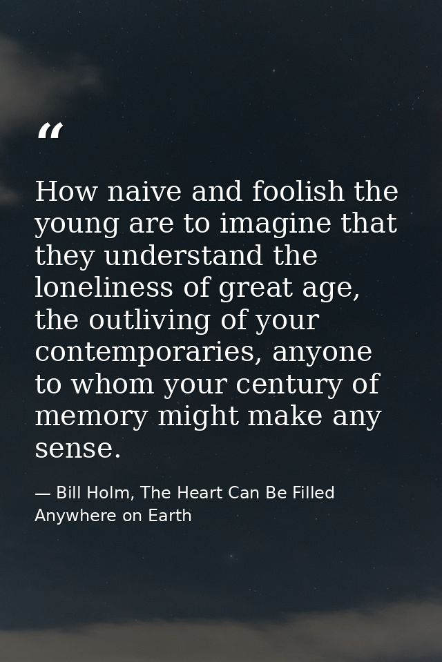 How naive and foolish the young are to imagine that they understand the loneliness of great age, the outliving of your c — Bill Holm, The Heart Can Be Filled Anywhere on Earth