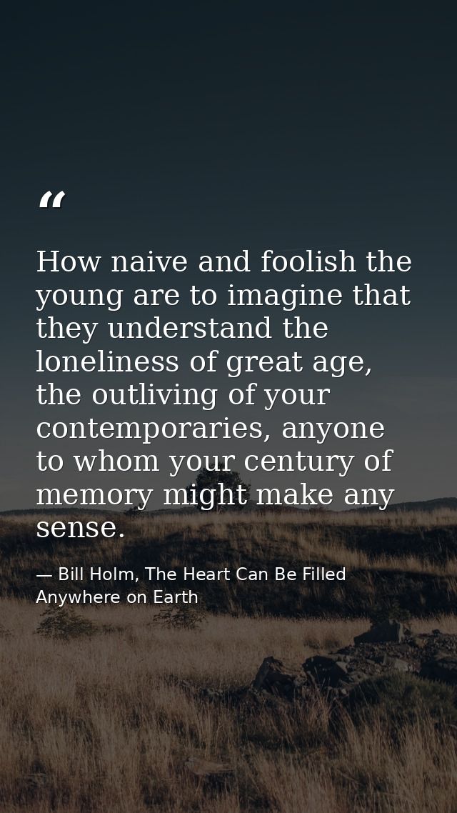 How naive and foolish the young are to imagine that they understand the loneliness of great age, the outliving of your c — Bill Holm, The Heart Can Be Filled Anywhere on Earth