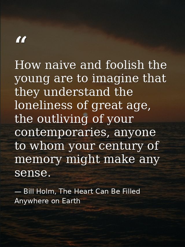 How naive and foolish the young are to imagine that they understand the loneliness of great age, the outliving of your c — Bill Holm, The Heart Can Be Filled Anywhere on Earth