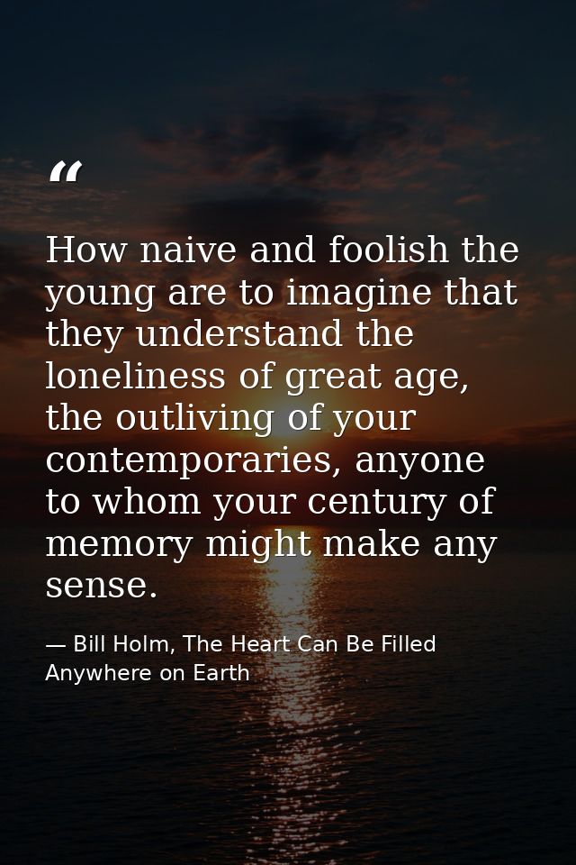 How naive and foolish the young are to imagine that they understand the loneliness of great age, the outliving of your c — Bill Holm, The Heart Can Be Filled Anywhere on Earth