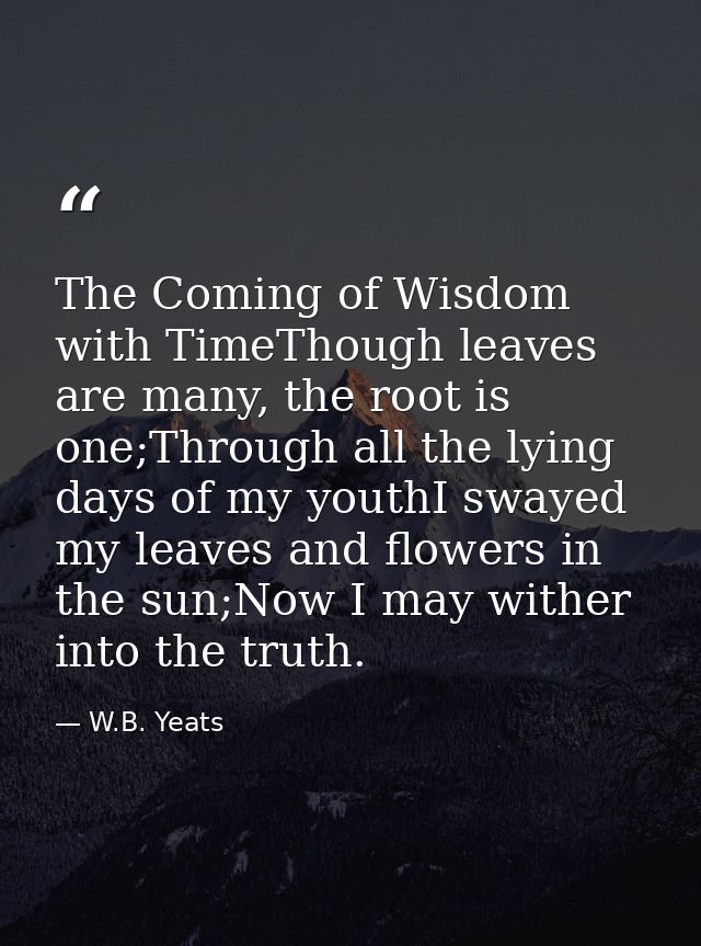 The Coming of Wisdom with TimeThough leaves are many, the root is one;Through all the lying days of my youthI swayed my  — W.B. Yeats