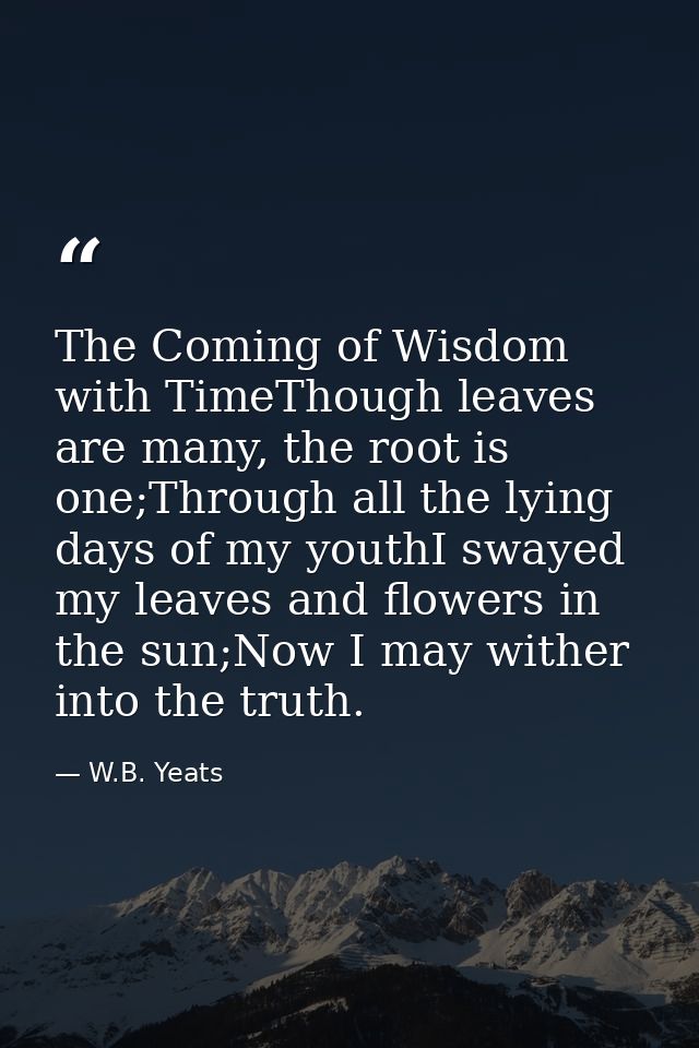 The Coming of Wisdom with TimeThough leaves are many, the root is one;Through all the lying days of my youthI swayed my  — W.B. Yeats